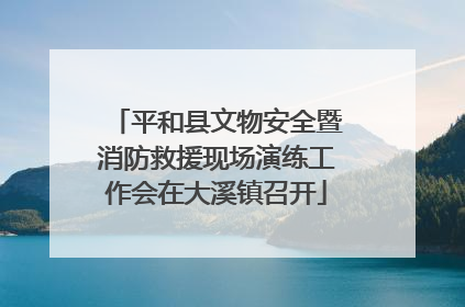 平和县文物安全暨消防救援现场演练工作会在大溪镇召开