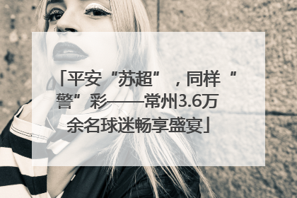 平安“苏超”，同样“警”彩——常州3.6万余名球迷畅享盛宴