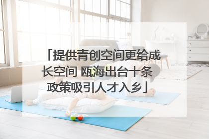 提供青创空间更给成长空间 瓯海出台十条政策吸引人才入乡