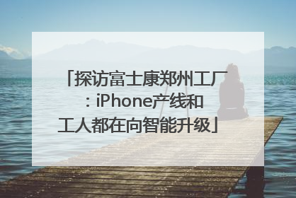 探访富士康郑州工厂：iPhone产线和工人都在向智能升级