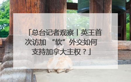 总台记者观察丨英王首次访加 “软”外交如何支持加拿大主权？