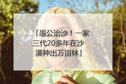 愚公治沙！一家三代20多年在沙漠种出万亩林