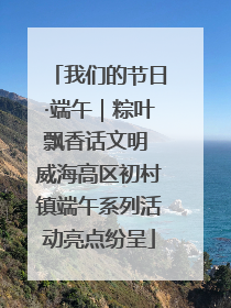 我们的节日·端午｜粽叶飘香话文明 威海高区初村镇端午系列活动亮点纷呈