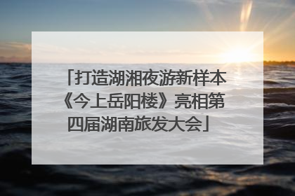 打造湖湘夜游新样本《今上岳阳楼》亮相第四届湖南旅发大会