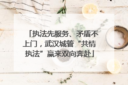执法先服务、矛盾不上门，武汉城管“共情执法”赢来双向奔赴