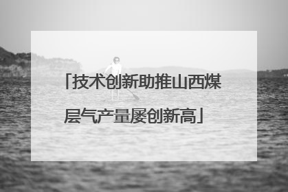 技术创新助推山西煤层气产量屡创新高