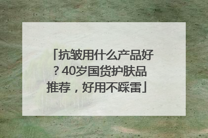 抗皱用什么产品好？40岁国货护肤品推荐，好用不踩雷