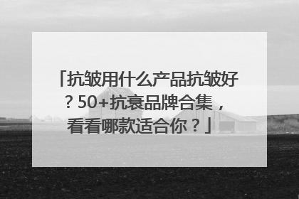 抗皱用什么产品抗皱好？50+抗衰品牌合集，看看哪款适合你？