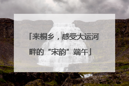 来桐乡，感受大运河畔的“宋韵”端午