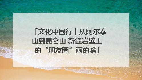 文化中国行丨从阿尔泰山到昆仑山 新疆岩壁上的“朋友圈”画的啥