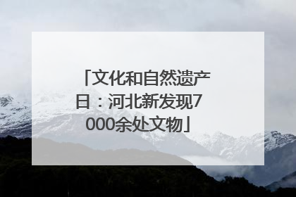 文化和自然遗产日：河北新发现7000余处文物