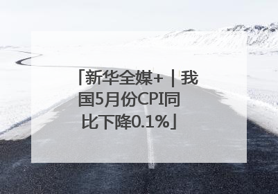 新华全媒+｜我国5月份CPI同比下降0.1%