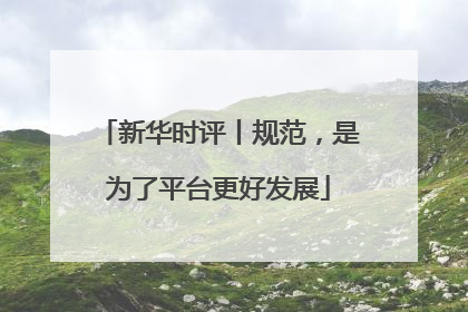 新华时评丨规范，是为了平台更好发展