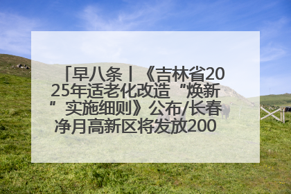 早八条丨《吉林省2025年适老化改造“焕新”实施细则》公布/长春净月高新区将发放200万元汽车消费券！