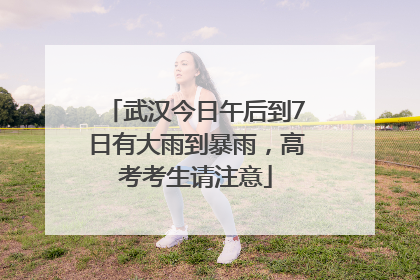 武汉今日午后到7日有大雨到暴雨，高考考生请注意