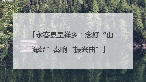永春县呈祥乡：念好“山海经”奏响“振兴曲”
