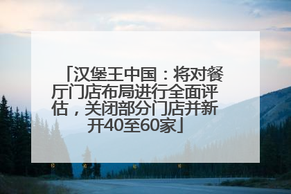 汉堡王中国：将对餐厅门店布局进行全面评估，关闭部分门店并新开40至60家