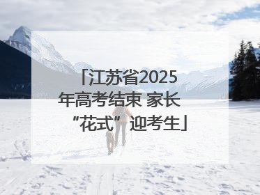江苏省2025年高考结束 家长“花式”迎考生