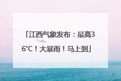 江西气象发布：最高36℃！大暴雨！马上到