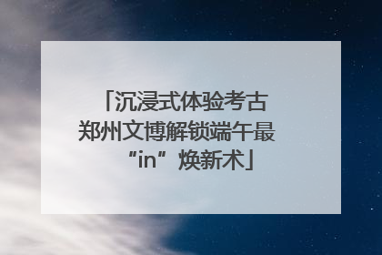 沉浸式体验考古 郑州文博解锁端午最“in”焕新术