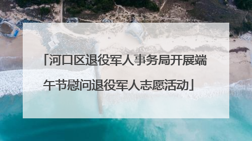 河口区退役军人事务局开展端午节慰问退役军人志愿活动