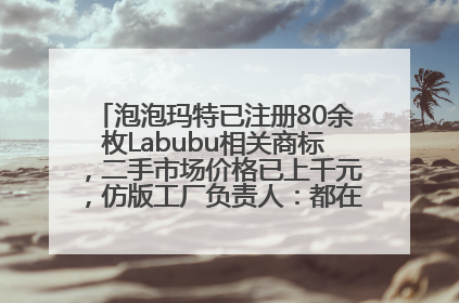 泡泡玛特已注册80余枚Labubu相关商标，二手市场价格已上千元，仿版工厂负责人：都在欠货，根本不够分