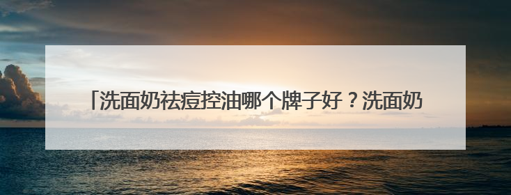 洗面奶祛痘控油哪个牌子好？洗面奶怎么选？2025一站式选购指南