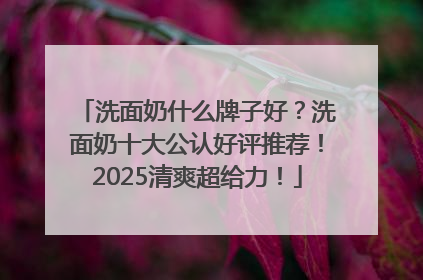洗面奶什么牌子好？洗面奶十大公认好评推荐！2025清爽超给力！