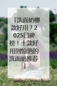 洗面奶哪款好用？2025口碑榜！十款好用到惊艳的洗面奶推荐