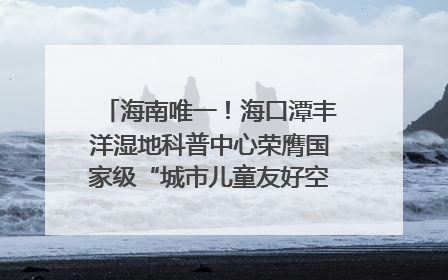 海南唯一！海口潭丰洋湿地科普中心荣膺国家级“城市儿童友好空间建设园区”称号