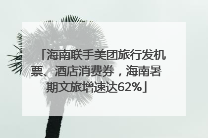 海南联手美团旅行发机票、酒店消费券，海南暑期文旅增速达62%