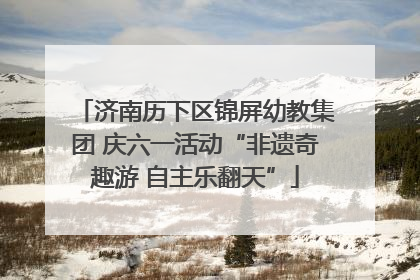 济南历下区锦屏幼教集团 庆六一活动“非遗奇趣游 自主乐翻天”