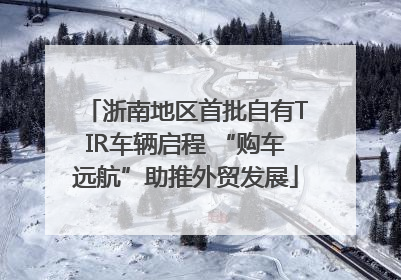浙南地区首批自有TIR车辆启程 “购车远航”助推外贸发展
