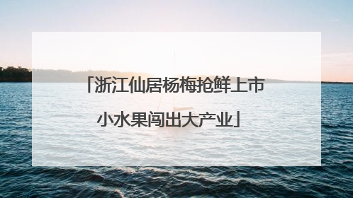 浙江仙居杨梅抢鲜上市 小水果闯出大产业