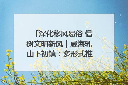 深化移风易俗 倡树文明新风｜威海乳山下初镇：多形式推进移风易俗 共筑文明和谐新风尚