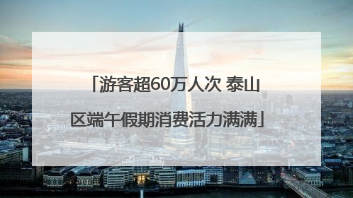 游客超60万人次 泰山区端午假期消费活力满满