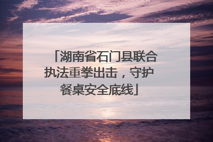 湖南省石门县联合执法重拳出击，守护餐桌安全底线