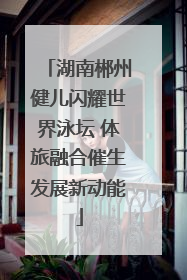 湖南郴州健儿闪耀世界泳坛 体旅融合催生发展新动能