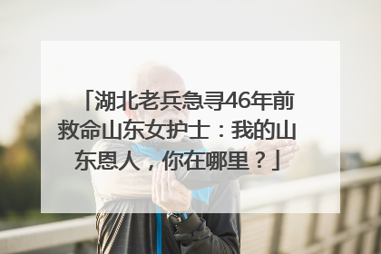 湖北老兵急寻46年前救命山东女护士：我的山东恩人，你在哪里？