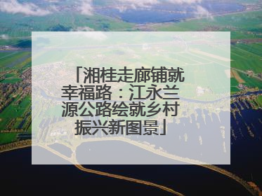 湘桂走廊铺就幸福路：江永兰源公路绘就乡村振兴新图景
