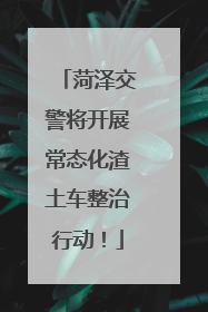 菏泽交警将开展常态化渣土车整治行动！