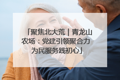 聚焦北大荒｜青龙山农场：党建引领聚合力 为民服务践初心