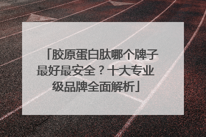胶原蛋白肽哪个牌子最好最安全？十大专业级品牌全面解析