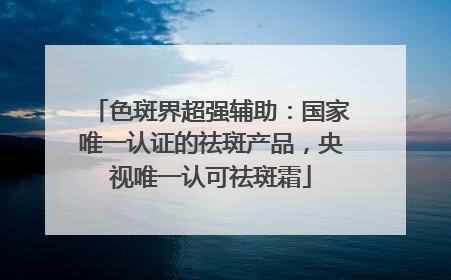 色斑界超强辅助：国家唯一认证的祛斑产品，央视唯一认可祛斑霜