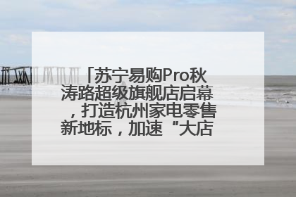 苏宁易购Pro秋涛路超级旗舰店启幕，打造杭州家电零售新地标，加速“大店攻略”全省布局