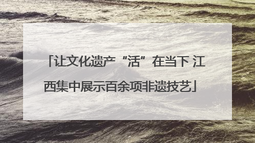 让文化遗产“活”在当下 江西集中展示百余项非遗技艺