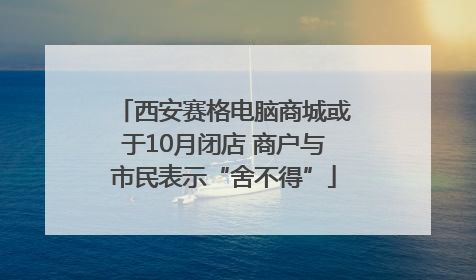 西安赛格电脑商城或于10月闭店 商户与市民表示“舍不得”