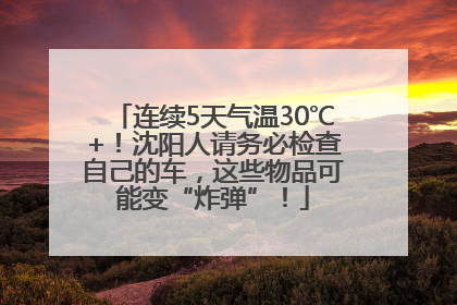 连续5天气温30℃+！沈阳人请务必检查自己的车，这些物品可能变“炸弹”！
