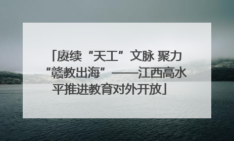 赓续“天工”文脉 聚力“赣教出海”——江西高水平推进教育对外开放
