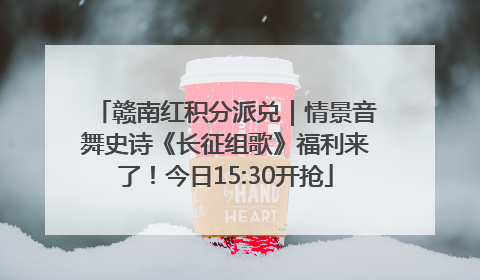赣南红积分派兑｜情景音舞史诗《长征组歌》福利来了！今日15:30开抢